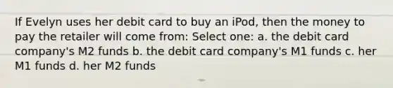 If Evelyn uses her debit card to buy an iPod, then the money to pay the retailer will come from: Select one: a. the debit card company's M2 funds b. the debit card company's M1 funds c. her M1 funds d. her M2 funds