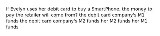 If Evelyn uses her debit card to buy a SmartPhone, the money to pay the retailer will come from? the debit card company's M1 funds the debit card company's M2 funds her M2 funds her M1 funds