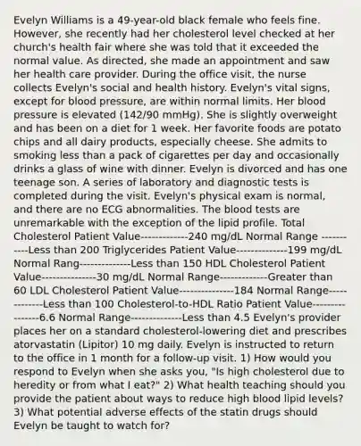 Evelyn Williams is a 49-year-old black female who feels fine. However, she recently had her cholesterol level checked at her church's health fair where she was told that it exceeded the normal value. As directed, she made an appointment and saw her health care provider. During the office visit, the nurse collects Evelyn's social and health history. Evelyn's vital signs, except for blood pressure, are within normal limits. Her blood pressure is elevated (142/90 mmHg). She is slightly overweight and has been on a diet for 1 week. Her favorite foods are potato chips and all dairy products, especially cheese. She admits to smoking less than a pack of cigarettes per day and occasionally drinks a glass of wine with dinner. Evelyn is divorced and has one teenage son. A series of laboratory and diagnostic tests is completed during the visit. Evelyn's physical exam is normal, and there are no ECG abnormalities. The blood tests are unremarkable with the exception of the lipid profile. Total Cholesterol Patient Value-------------240 mg/dL Normal Range -----------Less than 200 Triglycerides Patient Value--------------199 mg/dL Normal Rang--------------Less than 150 HDL Cholesterol Patient Value---------------30 mg/dL Normal Range-------------Greater than 60 LDL Cholesterol Patient Value---------------184 Normal Range-------------Less than 100 Cholesterol-to-HDL Ratio Patient Value----------------6.6 Normal Range--------------Less than 4.5 Evelyn's provider places her on a standard cholesterol-lowering diet and prescribes atorvastatin (Lipitor) 10 mg daily. Evelyn is instructed to return to the office in 1 month for a follow-up visit. 1) How would you respond to Evelyn when she asks you, "Is high cholesterol due to heredity or from what I eat?" 2) What health teaching should you provide the patient about ways to reduce high blood lipid levels? 3) What potential adverse effects of the statin drugs should Evelyn be taught to watch for?