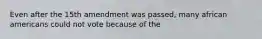 Even after the 15th amendment was passed, many african americans could not vote because of the