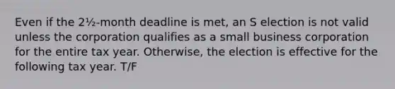 Even if the 2½-month deadline is met, an S election is not valid unless the corporation qualifies as a small business corporation for the entire tax year. Otherwise, the election is effective for the following tax year. T/F