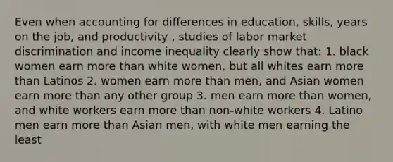 Even when accounting for differences in education, skills, years on the job, and productivity , studies of labor market discrimination and income inequality clearly show that: 1. black women earn more than white women, but all whites earn more than Latinos 2. women earn more than men, and Asian women earn more than any other group 3. men earn more than women, and white workers earn more than non-white workers 4. Latino men earn more than Asian men, with white men earning the least