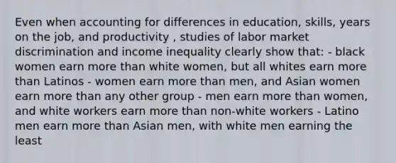 Even when accounting for differences in education, skills, years on the job, and productivity , studies of labor market discrimination and income inequality clearly show that: - black women earn more than white women, but all whites earn more than Latinos - women earn more than men, and Asian women earn more than any other group - men earn more than women, and white workers earn more than non-white workers - Latino men earn more than Asian men, with white men earning the least