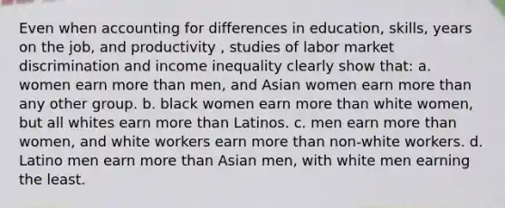 Even when accounting for differences in education, skills, years on the job, and productivity , studies of labor market discrimination and income inequality clearly show that: a. women earn more than men, and Asian women earn more than any other group. b. black women earn more than white women, but all whites earn more than Latinos. c. men earn more than women, and white workers earn more than non-white workers. d. Latino men earn more than Asian men, with white men earning the least.