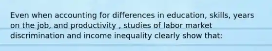 Even when accounting for differences in education, skills, years on the job, and productivity , studies of labor market discrimination and income inequality clearly show that: