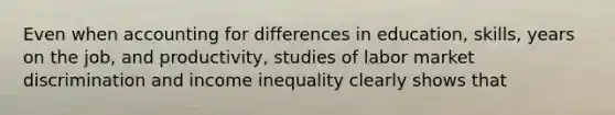 Even when accounting for differences in education, skills, years on the job, and productivity, studies of labor market discrimination and income inequality clearly shows that