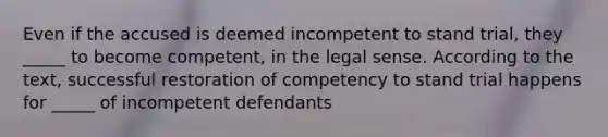 Even if the accused is deemed incompetent to stand trial, they _____ to become competent, in the legal sense. According to the text, successful restoration of competency to stand trial happens for _____ of incompetent defendants