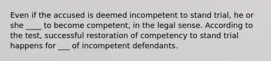 Even if the accused is deemed incompetent to stand trial, he or she ____ to become competent, in the legal sense. According to the test, successful restoration of competency to stand trial happens for ___ of incompetent defendants.