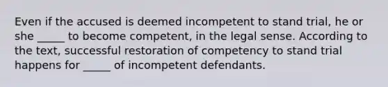 Even if the accused is deemed incompetent to stand trial, he or she _____ to become competent, in the legal sense. According to the text, successful restoration of competency to stand trial happens for _____ of incompetent defendants.