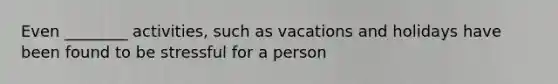 Even ________ activities, such as vacations and holidays have been found to be stressful for a person