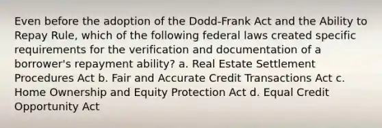 Even before the adoption of the Dodd-Frank Act and the Ability to Repay Rule, which of the following federal laws created specific requirements for the verification and documentation of a borrower's repayment ability? a. Real Estate Settlement Procedures Act b. Fair and Accurate Credit Transactions Act c. Home Ownership and Equity Protection Act d. Equal Credit Opportunity Act