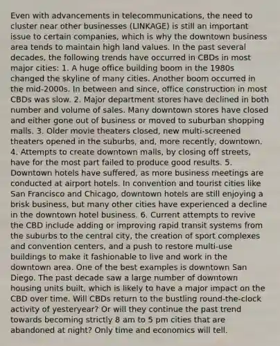 Even with advancements in telecommunications, the need to cluster near other businesses (LINKAGE) is still an important issue to certain companies, which is why the downtown business area tends to maintain high land values. In the past several decades, the following trends have occurred in CBDs in most major cities: 1. A huge office building boom in the 1980s changed the skyline of many cities. Another boom occurred in the mid-2000s. In between and since, office construction in most CBDs was slow. 2. Major department stores have declined in both number and volume of sales. Many downtown stores have closed and either gone out of business or moved to suburban shopping malls. 3. Older movie theaters closed, new multi-screened theaters opened in the suburbs, and, more recently, downtown. 4. Attempts to create downtown malls, by closing off streets, have for the most part failed to produce good results. 5. Downtown hotels have suffered, as more business meetings are conducted at airport hotels. In convention and tourist cities like San Francisco and Chicago, downtown hotels are still enjoying a brisk business, but many other cities have experienced a decline in the downtown hotel business. 6. Current attempts to revive the CBD include adding or improving rapid transit systems from the suburbs to the central city, the creation of sport complexes and convention centers, and a push to restore multi-use buildings to make it fashionable to live and work in the downtown area. One of the best examples is downtown San Diego. The past decade saw a large number of downtown housing units built, which is likely to have a major impact on the CBD over time. Will CBDs return to the bustling round-the-clock activity of yesteryear? Or will they continue the past trend towards becoming strictly 8 am to 5 pm cities that are abandoned at night? Only time and economics will tell.