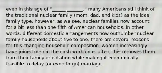 even in this age of "______ _______," many Americans still think of the traditional nuclear family (mom, dad, and kids) as the ideal family type. however, as we see, nuclear families now account for a bit less than one-fifth of American households. in other words, different domestic arrangements now outnumber nuclear family households about five to one. there are several reasons for this changing household composition. women increasingly have joined men in the cash workforce. often, this removes them from their family orientation while making it economically feasible to delay (or even forgo) marriage.