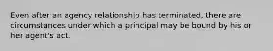 Even after an agency relationship has terminated, there are circumstances under which a principal may be bound by his or her agent's act.