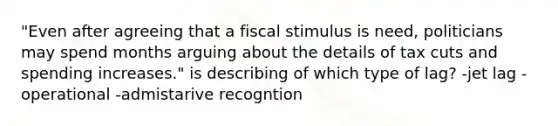 "Even after agreeing that a fiscal stimulus is need, politicians may spend months arguing about the details of tax cuts and spending increases." is describing of which type of lag? -jet lag - operational -admistarive recogntion