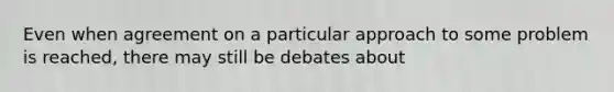 Even when agreement on a particular approach to some problem is reached, there may still be debates about