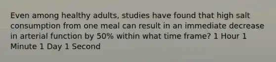 Even among healthy adults, studies have found that high salt consumption from one meal can result in an immediate decrease in arterial function by 50% within what time frame? 1 Hour 1 Minute 1 Day 1 Second