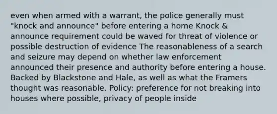 even when armed with a warrant, the police generally must "knock and announce" before entering a home Knock & announce requirement could be waved for threat of violence or possible destruction of evidence The reasonableness of a search and seizure may depend on whether law enforcement announced their presence and authority before entering a house. Backed by Blackstone and Hale, as well as what the Framers thought was reasonable. Policy: preference for not breaking into houses where possible, privacy of people inside