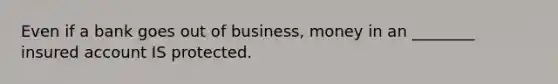 Even if a bank goes out of business, money in an ________ insured account IS protected.