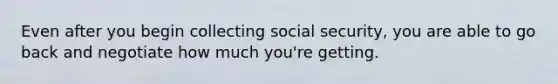 Even after you begin collecting social security, you are able to go back and negotiate how much you're getting.