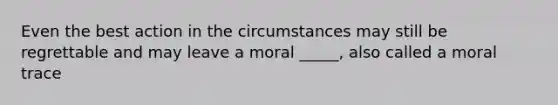 Even the best action in the circumstances may still be regrettable and may leave a moral _____, also called a moral trace