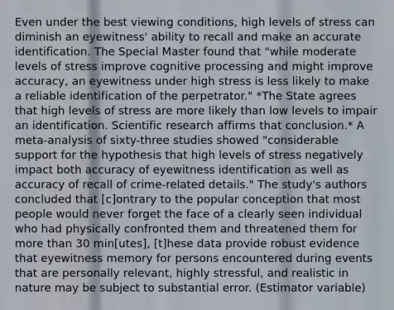 Even under the best viewing conditions, high levels of stress can diminish an eyewitness' ability to recall and make an accurate identification. The Special Master found that "while moderate levels of stress improve cognitive processing and might improve accuracy, an eyewitness under high stress is less likely to make a reliable identification of the perpetrator." *The State agrees that high levels of stress are more likely than low levels to impair an identification. Scientific research affirms that conclusion.* A meta-analysis of sixty-three studies showed "considerable support for the hypothesis that high levels of stress negatively impact both accuracy of eyewitness identification as well as accuracy of recall of crime-related details." The study's authors concluded that [c]ontrary to the popular conception that most people would never forget the face of a clearly seen individual who had physically confronted them and threatened them for more than 30 min[utes], [t]hese data provide robust evidence that eyewitness memory for persons encountered during events that are personally relevant, highly stressful, and realistic in nature may be subject to substantial error. (Estimator variable)