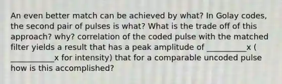 An even better match can be achieved by what? In Golay codes, the second pair of pulses is what? What is the trade off of this approach? why? correlation of the coded pulse with the matched filter yields a result that has a peak amplitude of __________x ( ___________x for intensity) that for a comparable uncoded pulse how is this accomplished?