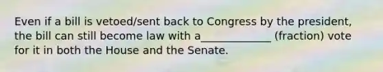 Even if a bill is vetoed/sent back to Congress by the president, the bill can still become law with a_____________ (fraction) vote for it in both the House and the Senate.