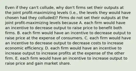 Even if they​ can't collude, why​ don't firms set their outputs at the joint​ profit-maximizing levels​ (i.e., the levels they would have chosen had they​ colluded)? Firms do not set their outputs at the joint​ profit-maximizing levels because A. each firm would have an incentive to decrease output to raise price to benefit both firms. B. each firm would have an incentive to decrease output to raise price at the expense of consumers. C. each firm would have an incentive to decrease output to decrease costs to increase economic efficiency. D. each firm would have an incentive to increase output to increase profits at the expense of the other firm. E. each firm would have an incentive to increase output to raise price and gain market share.