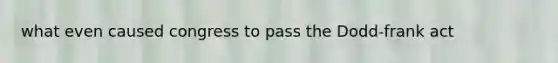 what even caused congress to pass the Dodd-frank act