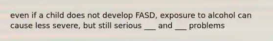 even if a child does not develop FASD, exposure to alcohol can cause less severe, but still serious ___ and ___ problems