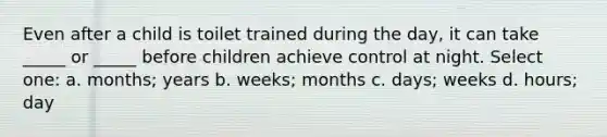 Even after a child is toilet trained during the day, it can take _____ or _____ before children achieve control at night. Select one: a. months; years b. weeks; months c. days; weeks d. hours; day