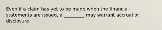 Even if a claim has yet to be made when the financial statements are issued, a _________ may warrant accrual or disclosure