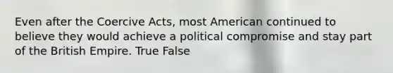 Even after the Coercive Acts, most American continued to believe they would achieve a political compromise and stay part of the British Empire. True False