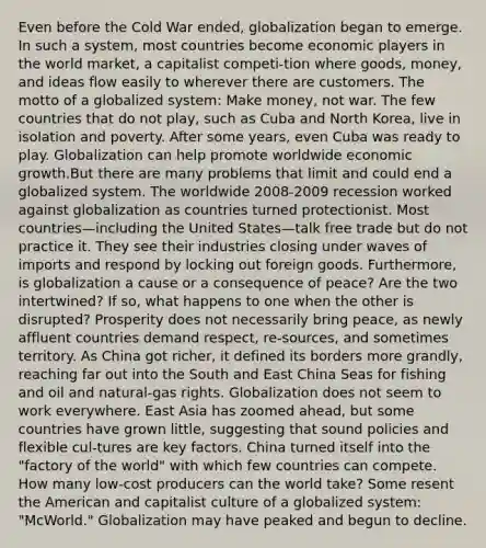 Even before the Cold War ended, globalization began to emerge. In such a system, most countries become economic players in the world market, a capitalist competi-tion where goods, money, and ideas flow easily to wherever there are customers. The motto of a globalized system: Make money, not war. The few countries that do not play, such as Cuba and North Korea, live in isolation and poverty. After some years, even Cuba was ready to play. Globalization can help promote worldwide economic growth.But there are many problems that limit and could end a globalized system. The worldwide 2008-2009 recession worked against globalization as countries turned protectionist. Most countries—including the United States—talk free trade but do not practice it. They see their industries closing under waves of imports and respond by locking out foreign goods. Furthermore, is globalization a cause or a consequence of peace? Are the two intertwined? If so, what happens to one when the other is disrupted? Prosperity does not necessarily bring peace, as newly affluent countries demand respect, re-sources, and sometimes territory. As China got richer, it defined its borders more grandly, reaching far out into the South and East China Seas for fishing and oil and natural-gas rights. Globalization does not seem to work everywhere. East Asia has zoomed ahead, but some countries have grown little, suggesting that sound policies and flexible cul-tures are key factors. China turned itself into the "factory of the world" with which few countries can compete. How many low-cost producers can the world take? Some resent the American and capitalist culture of a globalized system: "McWorld." Globalization may have peaked and begun to decline.