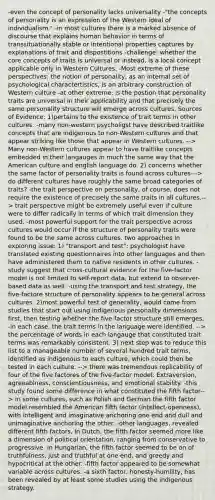 -even the concept of personality lacks universality -"the concepts of personality is an expression of the Western ideal of individualism." -in most cultures there is a marked absence of discourse that explains human behavior in terms of transsituationally stable or intentional properties captures by explanations of trait and dispostitions -challenge: whether the core concepts of traits is universal or instead, is a local concept applicable only in Western Cultures. -Most extreme of these perspectives: the notion of personality, as an internal set of psychological charactertistics, is an arbitrary construction of Western culture -at other extreme: is the postion that personality traits are universal in their applicability and that precisely the same personality structure will emerge across cultures. Sources of Evidence: 1)pertains to the existence of trait terms in other cultures. -many non-western psycholigst have described traitlike concepts that are indigenous to non-Western cultures and that appear striking like those that appear in Western cultures. --> Many non-Western cultures appear to have traitlike concepts embedded in their langauges in much the same way that the American culture and english language do. 2) concerns whether the same factor of personality traits is found across cultures---> do different cultures have roughly the same broad categories of traits? -the trait perspective on personality, of course, does not require the existence of precisely the same traits in all cultures.--> trait perspective might be extremely useful even if culture were to differ radically in terms of which trait dimension they used. -most powerful support for the trait perspective across cultures would occur if the structure of personality traits were found to be the same across cultures. two approaches in exploring issue: 1) "transport and test": psychologist have translated existing questionnaires into other languages and then have administered them to native residents in other cultures. -study suggest that cross-cultural evidence for the five-factor model is not limited to self-report data, but extend to observer-based data as well. -using the transport and test strategy, the five-factore structure of personality appears to be general across cultures. 2)most powerful test of generality, would come from studies that start out using indigenous personality dimensions first, then testing whether the five-factor structure still emerges, -in each case, the trait terms in the language were identified. --> the percentage of words in each langauge that constituted trait terms was remarkably consistent. 3) next step was to reduce this list to a manageable number of several hundred trait terms, identified as indigenous to each culture, which could then be tested in each culture. --> there was tremendous replicability of four of the five factores of the five-factor model: Extraversion, agreeablness, conscientiousness, and emotional stability. -this study found some difference in what constituted the fifth factor--> in some cultures, such as Polish and German the fifth factor model resembled the American fifth factor (intellect-openness), with intelligent and imaginative anchoring one end and dull and unimaginative anchoring the other. -other languages, revealed different fifth factors. In Dutch, the fifth factor seemed more like a dimension of political orientation, ranging from conservative to progressive. In Hungarian, the fifth factor seemed to be on of truthfulness, just and truthful at one end, and greedy and hypocritical at the other. -fifth factor appeared to be somewhat variable across cultures. -a sixth factor, honesty-humility, has been revealed by at least some studies using the indigenous strategy.