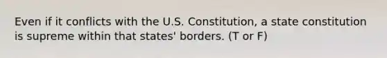 Even if it conflicts with the U.S. Constitution, a state constitution is supreme within that states' borders. (T or F)