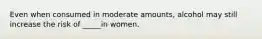 Even when consumed in moderate amounts, alcohol may still increase the risk of _____in women.