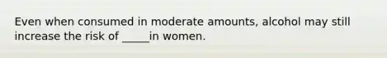 Even when consumed in moderate amounts, alcohol may still increase the risk of _____in women.