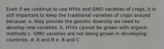 Even if we continue to use HYVs and GMO varieties of crops, it is still important to keep the traditional varieties of crops around because: a. they provide the genetic diversity we need to develop new varieties. b. HYVs cannot be grown with organic methods c. GMO varieties are not being grown in developing countries. d. A and B e. B and C