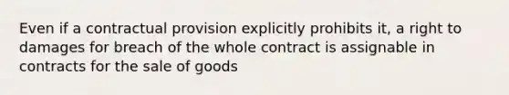 Even if a contractual provision explicitly prohibits it, a right to damages for breach of the whole contract is assignable in contracts for the sale of goods