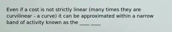 Even if a cost is not strictly linear (many times they are curvilinear - a curve) it can be approximated within a narrow band of activity known as the ____ ____