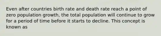 Even after countries birth rate and death rate reach a point of zero population growth, the total population will continue to grow for a period of time before it starts to decline. This concept is known as