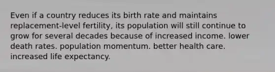 Even if a country reduces its birth rate and maintains replacement-level fertility, its population will still continue to grow for several decades because of increased income. lower death rates. population momentum. better health care. increased life expectancy.