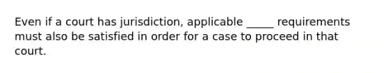 Even if a court has jurisdiction, applicable _____ requirements must also be satisfied in order for a case to proceed in that court.