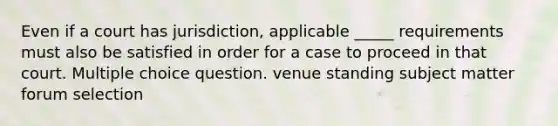 Even if a court has jurisdiction, applicable _____ requirements must also be satisfied in order for a case to proceed in that court. Multiple choice question. venue standing subject matter forum selection