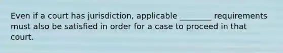 Even if a court has jurisdiction, applicable ________ requirements must also be satisfied in order for a case to proceed in that court.