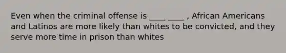 Even when the criminal offense is ____ ____ , African Americans and Latinos are more likely than whites to be convicted, and they serve more time in prison than whites