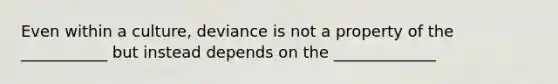 Even within a culture, deviance is not a property of the ___________ but instead depends on the _____________