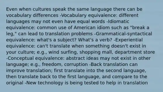 Even when cultures speak the same language there can be vocabulary differences -Vocabulary equivalence: different languages may not even have equal words -Idiomatic equivalence: common use of American idiom such as "break a leg," can lead to translation problems -Grammatical-syntactical equivalence: what's a subject? What's a verb? -Experiential equivalence: can't translate when something doesn't exist in your culture; e.g., wind surfing, shopping mall, department store -Conceptual equivalence: abstract ideas may not exist in other language; e.g., freedom, corruption -Back translation can improve translation; first translate into the second language, then translate back to the first language, and compare to the original -New technology is being tested to help in translation